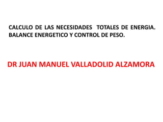 CALCULO DE LAS NECESIDADES TOTALES DE ENERGIA. 
BALANCE ENERGETICO Y CONTROL DE PESO. 
DR JUAN MANUEL VALLADOLID ALZAMORA 
 