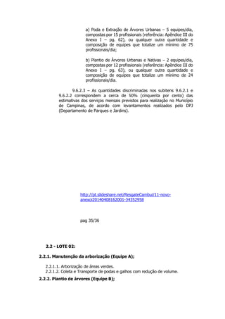 a) Poda e Extração de Árvores Urbanas – 5 equipes/dia,
compostas por 15 profissionais (referência: Apêndice III do
Anexo I – pg. 62), ou qualquer outra quantidade e
composição de equipes que totalize um mínimo de 75
profissionais/dia;
b) Plantio de Árvores Urbanas e Nativas – 2 equipes/dia,
compostas por 12 profissionais (referência: Apêndice III do
Anexo I – pg. 63), ou qualquer outra quantidade e
composição de equipes que totalize um mínimo de 24
profissionais/dia.
9.6.2.3 – As quantidades discriminadas nos subitens 9.6.2.1 e
9.6.2.2 correspondem a cerca de 50% (cinquenta por cento) das
estimativas dos serviços mensais previstos para realização no Município
de Campinas, de acordo com levantamentos realizados pelo DPJ
(Departamento de Parques e Jardins).
http://pt.slideshare.net/ResgateCambui/11-novo-
anexoi20140408162001-34352958
pag 35/36
2.2 - LOTE 02:
2.2.1. Manutenção da arborização (Equipe A);
2.2.1.1. Arborização de áreas verdes.
2.2.1.2. Coleta e Transporte de podas e galhos com redução de volume.
2.2.2. Plantio de árvores (Equipe B);
 