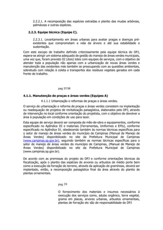 2.2.2.1. A recomposição das espécies extraídas e plantio das mudas arbóreas,
palmáceas e outras espécies.
2.2.3. Equipe técnica (Equipe C).
2.2.3.1. Levantamento em áreas urbanas para avaliar pragas e doenças pré-
existentes que comprometam a vida da árvore e até sua estabilidade e
sustentação.
Com este escopo de trabalho definido criteriosamente pela equipe técnica do DPJ,
espera-se atingir um sistema adequado de gestão do manejo de áreas verdes municipais,
uma vez que, foram previsto 02 (dois) lotes com equipes de serviços, com o objetivo de
atender toda a população não apenas com a urbanização de novas áreas verdes e
manutenção das existentes más também se preocupando com as questões ambientais,
sobretudo com relação à coleta e transportes dos resíduos vegetais gerados em cada
frente de trabalho.
pag 37/38
4.1.1. Manutenção de praças e áreas verdes (Equipes A)
4.1.1.1 Urbanização e reformas de praças e áreas verdes.
O serviço de urbanização e reforma de praças e áreas verdes consistem na implantação
ou readequação de projetos de revitalização paisagística, elaborados pelo DPJ, através
de intervenção no local conforme orientação do projetista, com o objetivo de devolver a
área à população em condições de uso para lazer.
Esta equipe de serviço deverá ser composta de mão-de-obra e equipamentos, conforme
especificado no Apêndice III e materiais (Ferramentas, Uniformes e EPIs), conforme
especificado no Apêndice IV, obedecendo também às normas técnicas específicas para
o setor de manejo de áreas verdes do município de Campinas (Manual de Manejo de
Áreas Verdes) disponibilizado no site da Prefeitura Municipal de Campinas
(www.campinas.sp.gov.br), seguindo também as normas técnicas específicas para o
setor de manejo de áreas verdes do município de Campinas, (Manual de Manejo de
Áreas Verdes) disponibilizado no site da Prefeitura Municipal de Campinas
(www.campinas.sp.gov.br).
De acordo com as premissas do projeto do DPJ e conforme orientações técnicas da
fiscalização, após o plantio das espécies de arvores ou arbustos de médio porte bem
como a execução da forração do terreno, através da aplicação de gramíneas, deverá ser
implantado, então, a recomposição paisagística final da área através do plantio de
plantas ornamentais.
pag 39
O fornecimento dos materiais e insumos necessários à
execução dos serviços como, adubo orgânico, terra vegetal,
grama em placas, arvores urbanas, arbustos ornamentais,
plantas de forração etc são de responsabilidade do DPJ
 