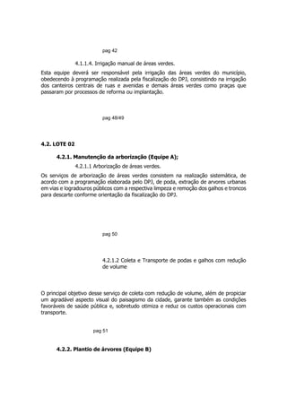 pag 42
4.1.1.4. Irrigação manual de áreas verdes.
Esta equipe deverá ser responsável pela irrigação das áreas verdes do município,
obedecendo à programação realizada pela fiscalização do DPJ, consistindo na irrigação
dos canteiros centrais de ruas e avenidas e demais áreas verdes como praças que
passaram por processos de reforma ou implantação.
pag 48/49
4.2. LOTE 02
4.2.1. Manutenção da arborização (Equipe A);
4.2.1.1 Arborização de áreas verdes.
Os serviços de arborização de áreas verdes consistem na realização sistemática, de
acordo com a programação elaborada pelo DPJ, de poda, extração de arvores urbanas
em vias e logradouros públicos com a respectiva limpeza e remoção dos galhos e troncos
para descarte conforme orientação da fiscalização do DPJ.
pag 50
4.2.1.2 Coleta e Transporte de podas e galhos com redução
de volume
O principal objetivo desse serviço de coleta com redução de volume, além de propiciar
um agradável aspecto visual do paisagismo da cidade, garante também as condições
favoráveis de saúde pública e, sobretudo otimiza e reduz os custos operacionais com
transporte.
pag 51
4.2.2. Plantio de árvores (Equipe B)
 
