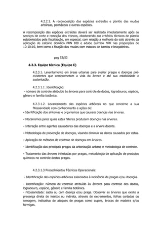 4.2.2.1. A recomposição das espécies extraídas e plantio das mudas
arbóreas, palmáceas e outras espécies.
A recomposição das espécies extraídas deverá ser realizada imediatamente após os
serviços de corte e remoção dos troncos, obedecendo aos critérios técnicos de plantio
estabelecidos pela fiscalização, em especial, com relação a melhoria do solo através da
aplicação de calcário domílico PRN 100 e adubo químico NPK nas proporções de
10:10:10, bem como a fixação das mudas com estacas de bambu e braçadeiras.
pag 52/53
4.2.3. Equipe técnica (Equipe C)
4.2.3.1. Levantamento em áreas urbanas para avaliar pragas e doenças pré-
existentes que comprometam a vida da árvore e até sua estabilidade e
sustentação.
4.2.3.1.1. Identificação:
- número de controle atribuído às árvores para controle de dados, logradouros, espécie,
gênero e família botânica.
4.2.3.1.2. Levantamento das espécies arbóreas no que concerne a sua
fitossanidade com conhecimento e ações de:
- Identificação dos sintomas e organismos que causam doenças nas árvores.
- Mecanismos pelos quais estes fatores produzem doenças nas árvores.
- Interação entre agentes causadores das doenças e a árvore doente.
- Metodologia de prevenção de doenças, visando diminuir os danos causados por estas.
- Aplicação de métodos de controle de doenças em árvores.
- Identificação das principais pragas da arborização urbana e metodologia de controle.
- Tratamento das árvores infestadas por pragas, metodologia de aplicação de produtos
químicos no controle destas pragas.
4.2.3.1.3 Procedimentos Técnicos Operacionais:
- Identificação das espécies arbóreas associadas à incidência de pragas e/ou doenças.
- Identificação: número de controle atribuído às árvores para controle dos dados,
logradouro, espécie, gênero e família botânica.
- Fitossanidade: sadia ou com doença e/ou praga. Observar as árvores que existe a
presença direta de insetos ou indireta, através de excrementos, folhas cortadas ou
serragem, indicativo de ataques de pragas como cupins, brocas de madeira e/ou
formigas.
 