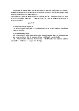 - Intensidade do ataque: leve, quando sem dano ao vigor e à função da árvore: médio,
quando há pequeno comprometimento ao seu vigor: e pesado, quando ocorreu alto grau
de comprometimento ao vigor da planta.
- Poda sofrida: sinais de poda visíveis no indivíduo arbóreo, classificando-se em: sem
poda, poda drástica, poda em “V”, poda de contenção, poda de limpeza, poda de raiz e
poda de formação.
pag 54/55
2. Plantio de árvores (Equipe B)
2.1. A recomposição das espécies extraídas e plantio das mudas arbóreas, palmáceas
e outras espécies.
3. Equipe técnica (Equipe C)
3.1. Levantamento em áreas urbanas para avaliar pragas e doenças pré-existentes
que comprometam a vida da árvore e até sua estabilidade e sustentação.
3.2. Procedimentos Técnicos Operacionais – identificação das espécies arbóres
associadas à incidência de pragas e/ou doenças.
 