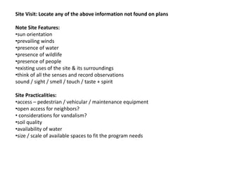 Site Visit: Locate any of the above information not found on plans
Note Site Features:
•sun orientation
•prevailing winds
•presence of water
•presence of wildlife
•presence of people
•existing uses of the site & its surroundings
•think of all the senses and record observations
sound / sight / smell / touch / taste + spirit
Site Practicalities:
•access – pedestrian / vehicular / maintenance equipment
•open access for neighbors?
• considerations for vandalism?
•soil quality
•availability of water
•size / scale of available spaces to fit the program needs