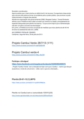 florestal e coordenador.
Aguirre estima que o bairro tenha um déficit de 6,2 mil árvores. O engenheiro disse ainda
que a árvore não pode se tornar um problema para o poder público, que promove a poda
indiscriminada e irregular das plantas.
Ativista da organização não governamental (ONG) Resgate Cambuí, Tereza Penteado
afirmou que a Prefeitura deve voltar a investir em viveiros na cidade, principalmente em
espécies adequadas para plantio nos bairros. “O que ocorre hoje é que a Administração
não tem um plano concreto de arborização”
Em junho, a Prefeitura anunciou um pacote de medidas que inclui plantio de até 40 mil
árvores na cidadeainda este ano. (AAN)
A8 CORREIO POPULAR CIDADES
Campinas, segunda-feira, 29 de julho de 2013
Projeto Cambui Verde 28/7/13 (1/11)
https://www.youtube.com/watch?v=ngihQyQDnX8
Projeto Cambuí verde-4
https://www.youtube.com/watch?v=5Mg_v9wJ5I0
Participe e divulgue!
https://www.facebook.com/resgatecambui/posts/342682902480676
..Projeto “Cambuí Verde”, tem a intenção de fazer com que o Cambuí – bairro que não por
acaso leva o nome de uma árvore – volte a ser o que era: arborizado...
Plantio 28-01-12 (1).MPG
https://www.youtube.com/watch?v=qc89VVRMa3w
Plantio no Cambui sem a comunidade 13/5/15 (2/3)
http://www.oguiadacidade.com.br/videos/watch/9ZRcwDEqcKI
 