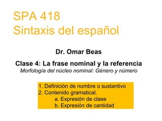 SPA 418
Sintaxis del español
Dr. Omar Beas
Clase 4: La frase nominal y la referencia
Morfología del núcleo nominal: Género y número
1. Definición de nombre o sustantivo
2. Contenido gramatical.
a. Expresión de clase
b. Expresión de cantidad
 