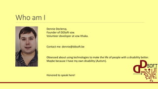 Who am I
Dennie Declercq.
Founder of DDSoft vzw.
Volunteer developer at vzw Ithaka.
Contact me: dennie@ddsoft.be
Obsessed about using technologies to make the life of people with a disability better.
Maybe because I have my own disability (Autism).
Honored to speak here!
 
