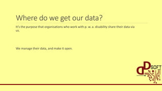 Where do we get our data?
It’s the purpose that organisations who work with p. w. a. disability share their data via
us.
We manage their data, and make it open.
 