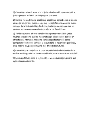 1) Considero haber alcanzado el objetivo de nivelación en matemática,
para ingresar a materias de complejidad creciente.
2) Califico mi rendimiento académico académico como bueno, si bien no
vengo de las ciencias exactas, creo que fue satisfactorio, y que se puede
mejorar durantela actividad. Es decir estudiando, en eso creo que se
parecen las carreras universitarias, mejorarcon la actividad.
3) Tuve dificultades en cuestiones de interpretación de texto (hace
muchos años que no estudio matemáticas) y leí conceptos básicos en
otros textos. Y también me costó ciertos aspectos técnicos como
compartir documentos y utilizar la calculadora, lo resolvícon paciencia,
elegí hacerlo así, porque imagino mas dificultades futuras.
4) Considero que cumplí con el contrato, con la salvedad que resolvíla
evaluación integradora en una extensión del plazo previamente acordado.
5) Mis expectativas hacia la Institución se vieron superadas, para lo que
dejo mi agradecimiento.
 