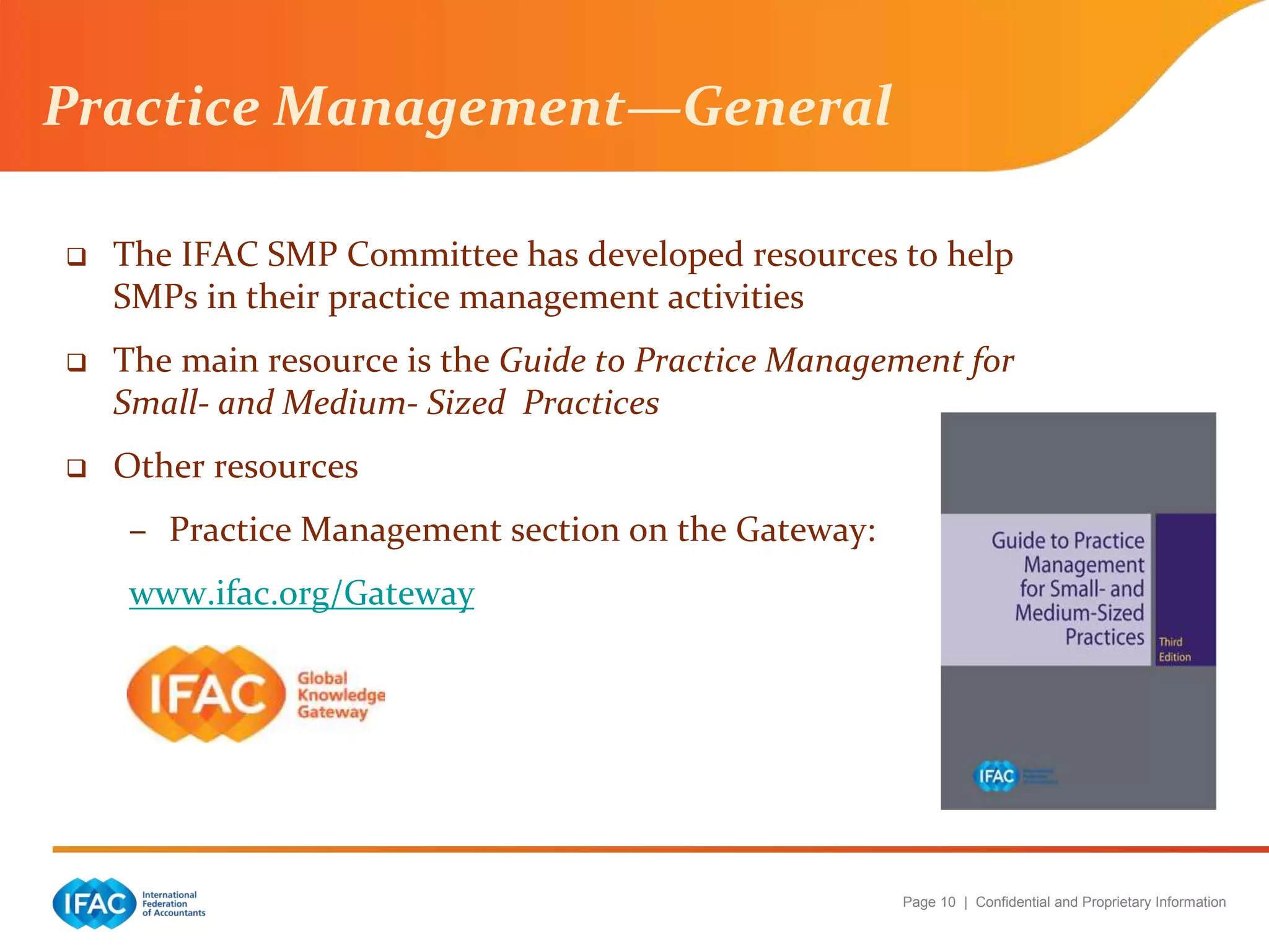 Page 10 | Confidential and Proprietary Information
Practice Management—General
 The IFAC SMP Committee has developed resources to help
SMPs in their practice management activities
 The main resource is the Guide to Practice Management for
Small- and Medium- Sized Practices
 Other resources
– Practice Management section on the Gateway:
www.ifac.org/Gateway
 