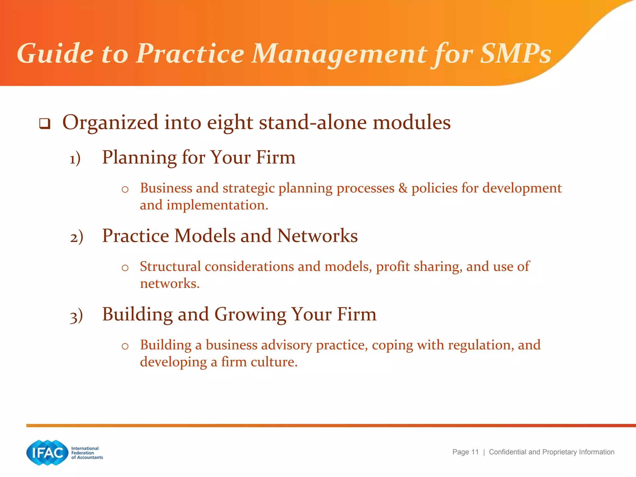 Page 11 | Confidential and Proprietary Information
Guide to Practice Management for SMPs
 Organized into eight stand-alone modules
1) Planning for Your Firm
o Business and strategic planning processes & policies for development
and implementation.
2) Practice Models and Networks
o Structural considerations and models, profit sharing, and use of
networks.
3) Building and Growing Your Firm
o Building a business advisory practice, coping with regulation, and
developing a firm culture.
 