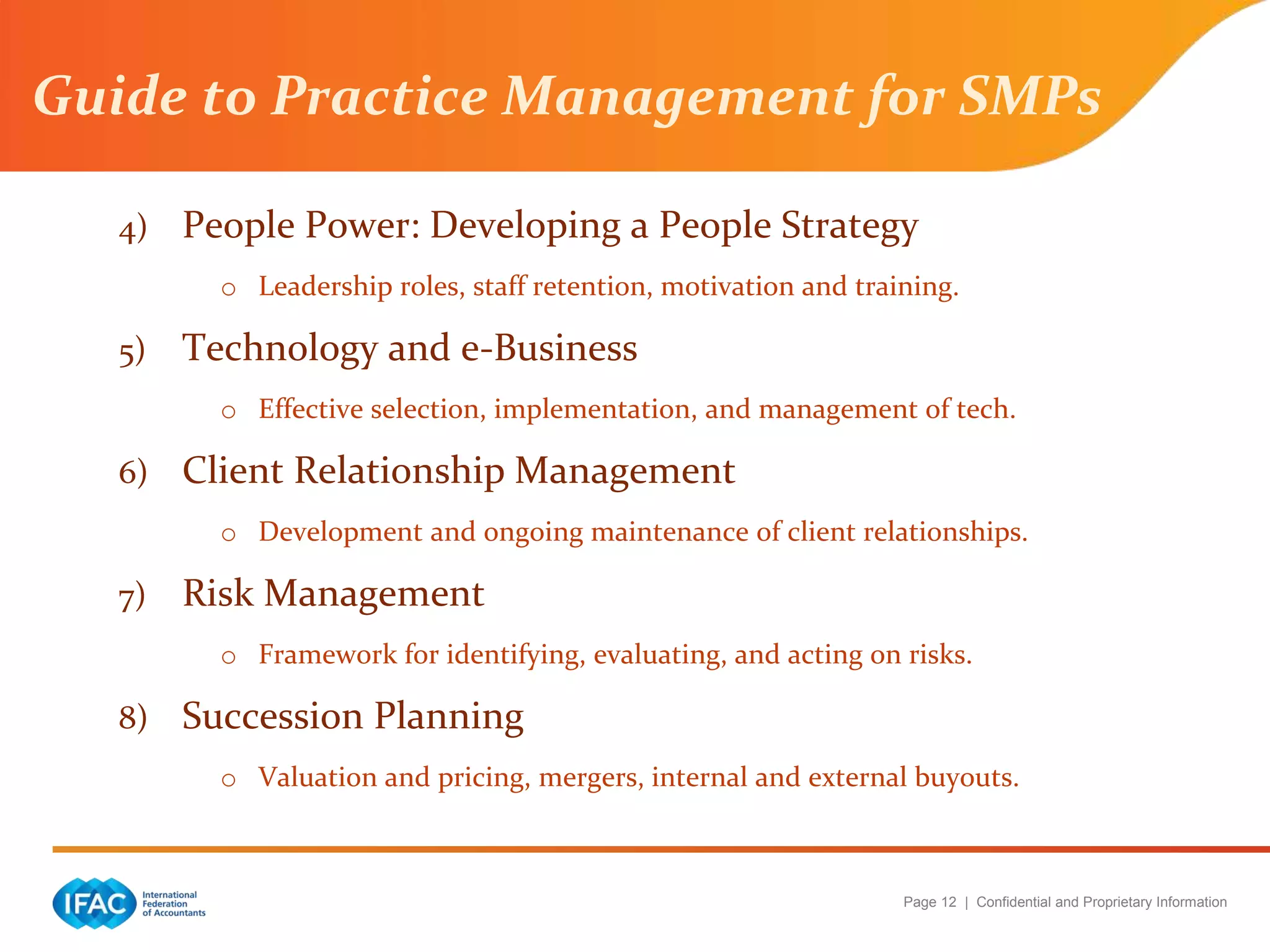 Page 12 | Confidential and Proprietary Information
Guide to Practice Management for SMPs
4) People Power: Developing a People Strategy
o Leadership roles, staff retention, motivation and training.
5) Technology and e-Business
o Effective selection, implementation, and management of tech.
6) Client Relationship Management
o Development and ongoing maintenance of client relationships.
7) Risk Management
o Framework for identifying, evaluating, and acting on risks.
8) Succession Planning
o Valuation and pricing, mergers, internal and external buyouts.
 