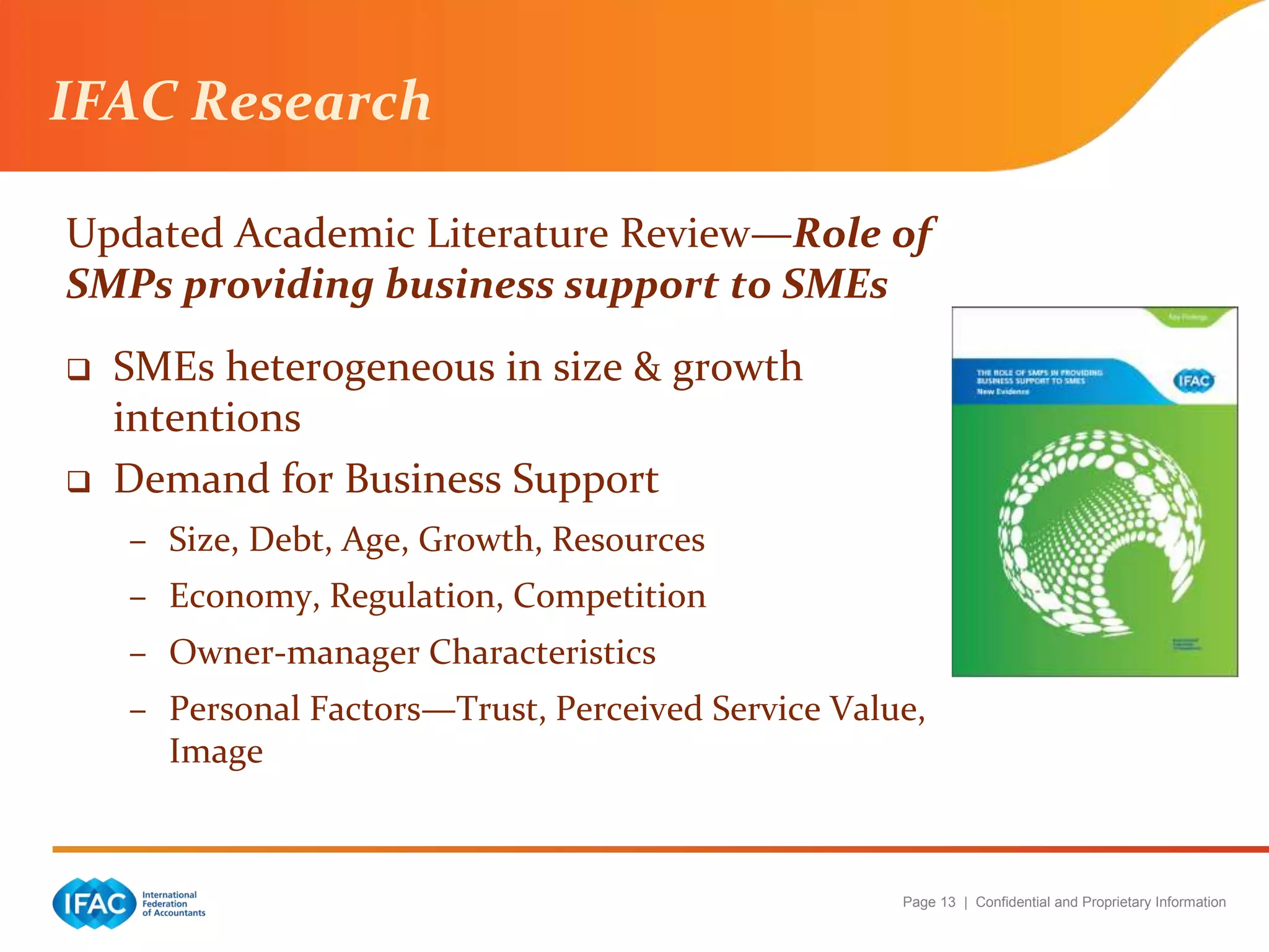 Page 13 | Confidential and Proprietary Information
Updated Academic Literature Review—Role of
SMPs providing business support to SMEs
 SMEs heterogeneous in size & growth
intentions
 Demand for Business Support
– Size, Debt, Age, Growth, Resources
– Economy, Regulation, Competition
– Owner-manager Characteristics
– Personal Factors—Trust, Perceived Service Value,
Image
IFAC Research
 