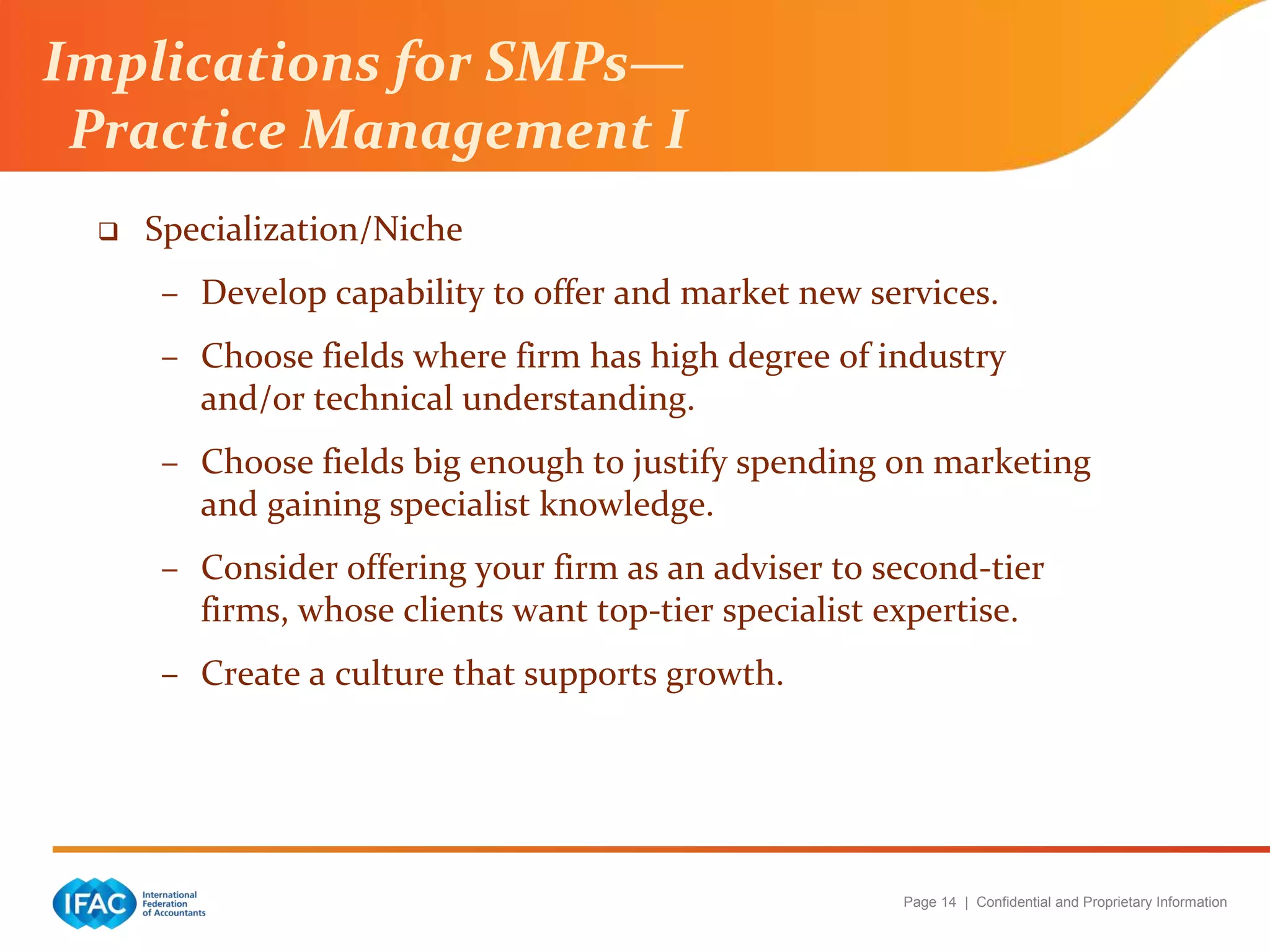 Page 14 | Confidential and Proprietary Information
Implications for SMPs—
Practice Management I
 Specialization/Niche
– Develop capability to offer and market new services.
– Choose fields where firm has high degree of industry
and/or technical understanding.
– Choose fields big enough to justify spending on marketing
and gaining specialist knowledge.
– Consider offering your firm as an adviser to second-tier
firms, whose clients want top-tier specialist expertise.
– Create a culture that supports growth.
 