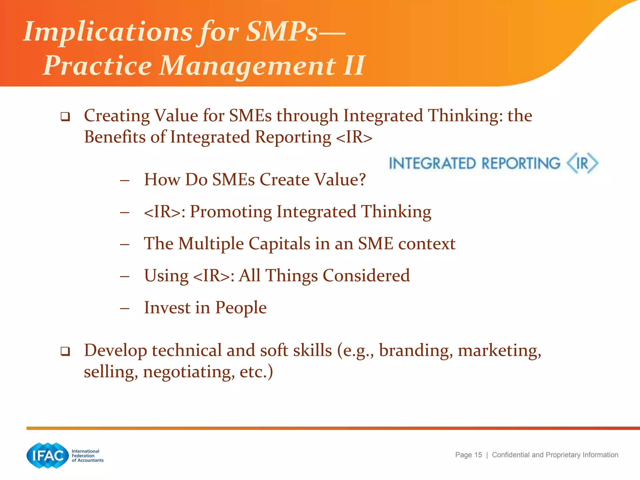 Page 15 | Confidential and Proprietary Information
 Creating Value for SMEs through Integrated Thinking: the
Benefits of Integrated Reporting <IR>
 How Do SMEs Create Value?
 <IR>: Promoting Integrated Thinking
 The Multiple Capitals in an SME context
 Using <IR>: All Things Considered
 Invest in People
 Develop technical and soft skills (e.g., branding, marketing,
selling, negotiating, etc.)
Implications for SMPs—
Practice Management II
 