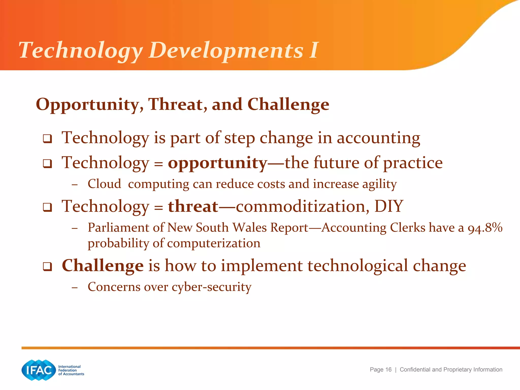 Page 16 | Confidential and Proprietary Information
Opportunity, Threat, and Challenge
 Technology is part of step change in accounting
 Technology = opportunity—the future of practice
– Cloud computing can reduce costs and increase agility
 Technology = threat—commoditization, DIY
– Parliament of New South Wales Report—Accounting Clerks have a 94.8%
probability of computerization
 Challenge is how to implement technological change
– Concerns over cyber-security
Technology Developments I
 