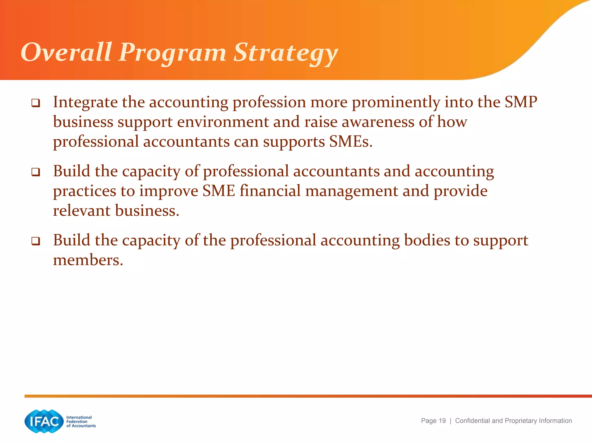Page 19 | Confidential and Proprietary Information
Overall Program Strategy
 Integrate the accounting profession more prominently into the SMP
business support environment and raise awareness of how
professional accountants can supports SMEs.
 Build the capacity of professional accountants and accounting
practices to improve SME financial management and provide
relevant business.
 Build the capacity of the professional accounting bodies to support
members.
 