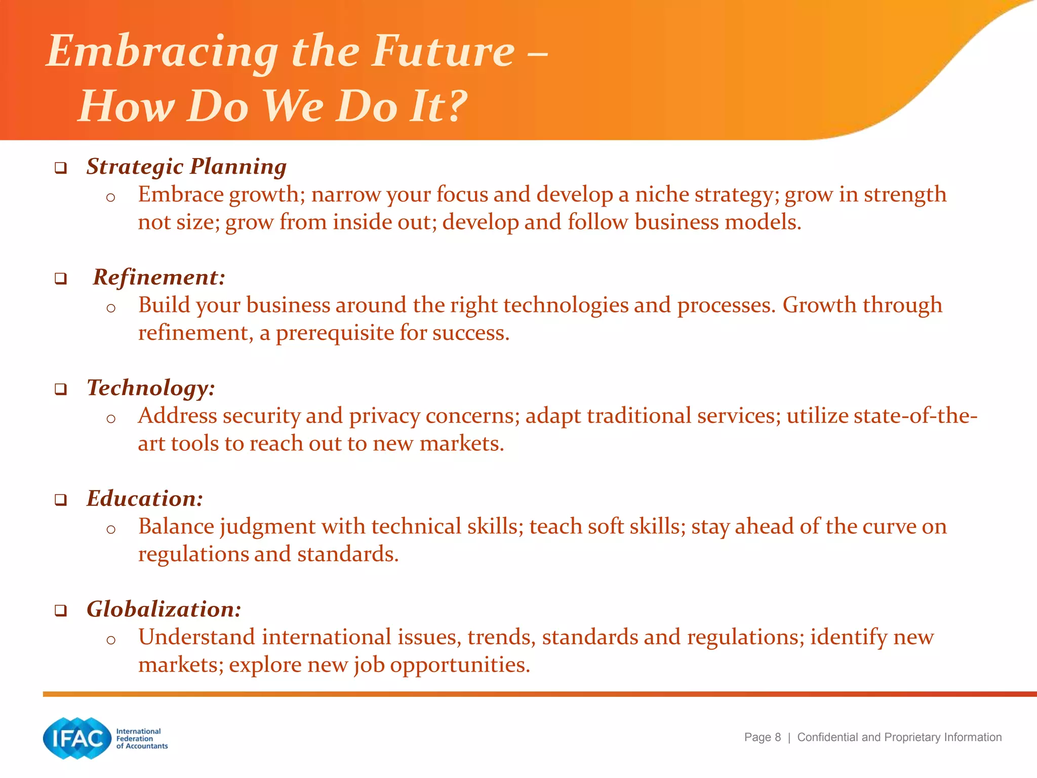Page 8 | Confidential and Proprietary Information
 Strategic Planning
o Embrace growth; narrow your focus and develop a niche strategy; grow in strength
not size; grow from inside out; develop and follow business models.
 Refinement:
o Build your business around the right technologies and processes. Growth through
refinement, a prerequisite for success.
 Technology:
o Address security and privacy concerns; adapt traditional services; utilize state-of-the-
art tools to reach out to new markets.
 Education:
o Balance judgment with technical skills; teach soft skills; stay ahead of the curve on
regulations and standards.
 Globalization:
o Understand international issues, trends, standards and regulations; identify new
markets; explore new job opportunities.
Embracing the Future –
How Do We Do It?
 