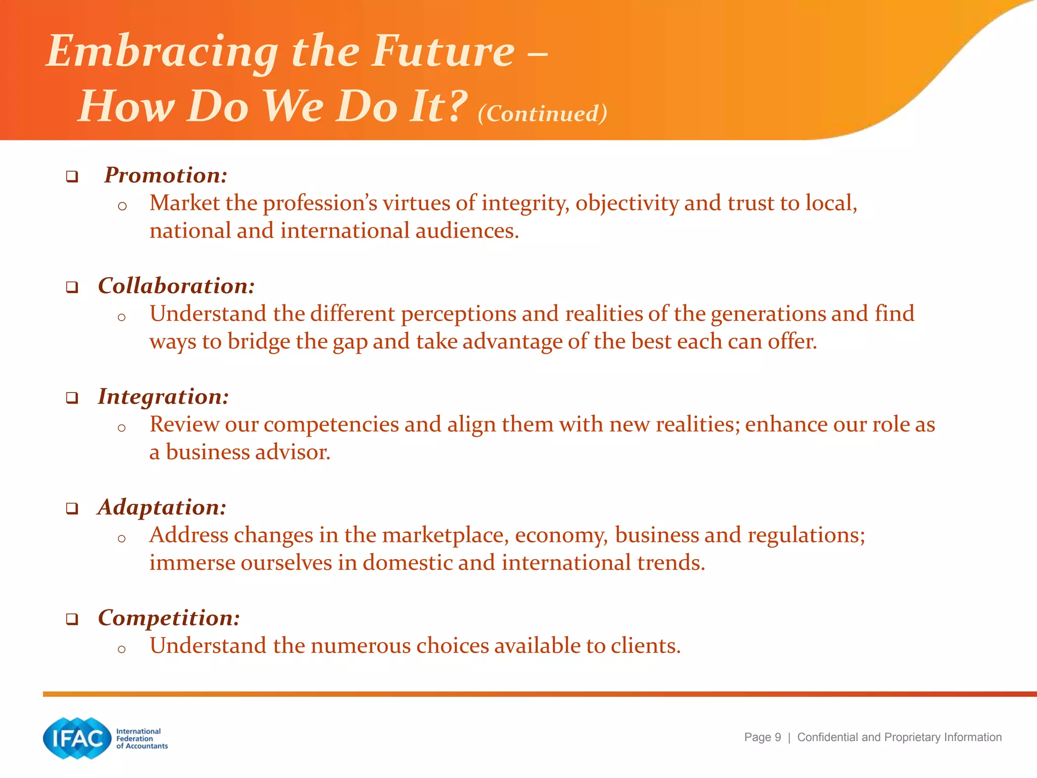 Page 9 | Confidential and Proprietary Information
 Promotion:
o Market the profession’s virtues of integrity, objectivity and trust to local,
national and international audiences.
 Collaboration:
o Understand the different perceptions and realities of the generations and find
ways to bridge the gap and take advantage of the best each can offer.
 Integration:
o Review our competencies and align them with new realities; enhance our role as
a business advisor.
 Adaptation:
o Address changes in the marketplace, economy, business and regulations;
immerse ourselves in domestic and international trends.
 Competition:
o Understand the numerous choices available to clients.
Embracing the Future –
How Do We Do It? (Continued)
 