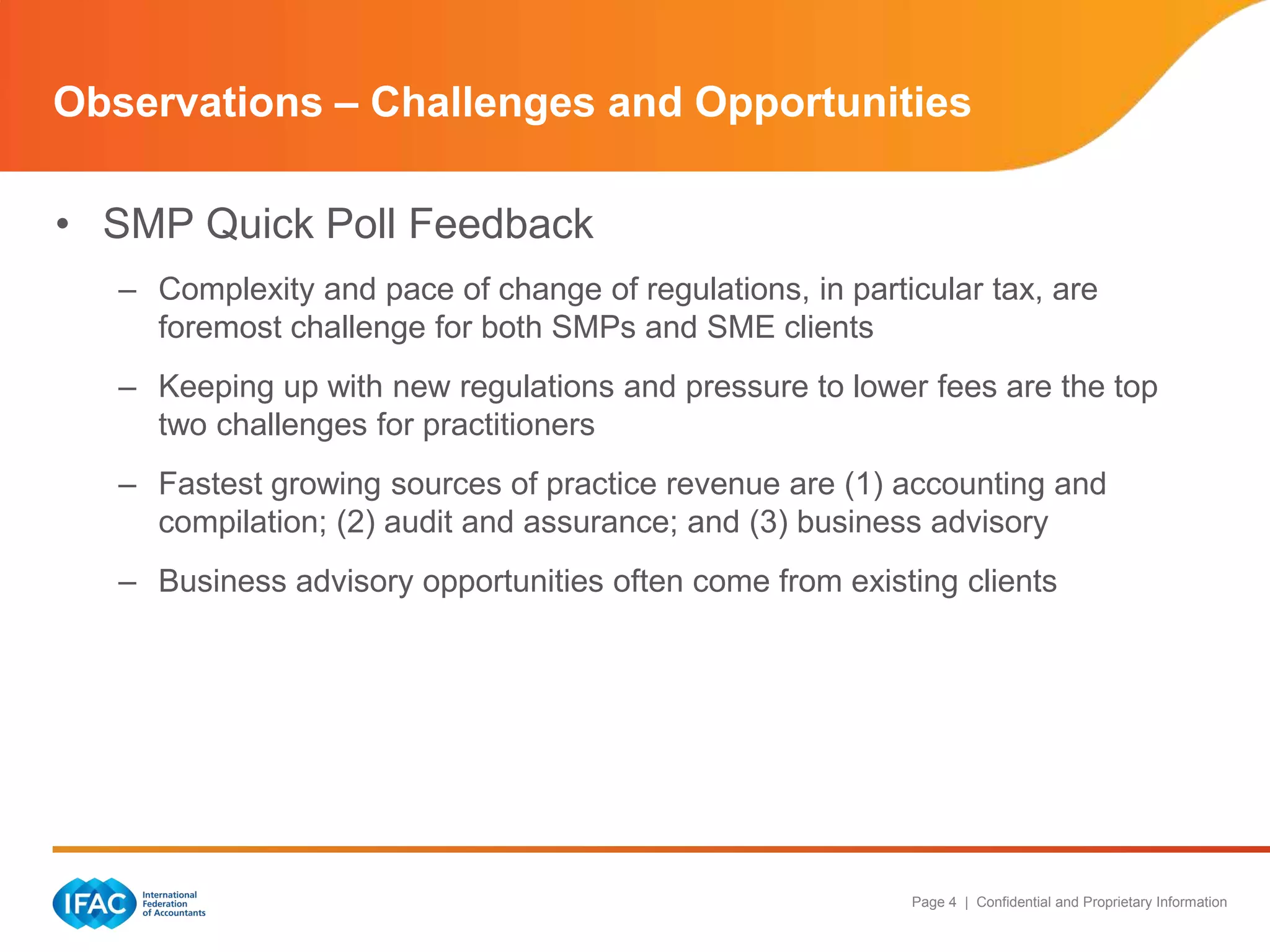 Page 4 | Confidential and Proprietary Information
• SMP Quick Poll Feedback
– Complexity and pace of change of regulations, in particular tax, are
foremost challenge for both SMPs and SME clients
– Keeping up with new regulations and pressure to lower fees are the top
two challenges for practitioners
– Fastest growing sources of practice revenue are (1) accounting and
compilation; (2) audit and assurance; and (3) business advisory
– Business advisory opportunities often come from existing clients
Observations – Challenges and Opportunities
 