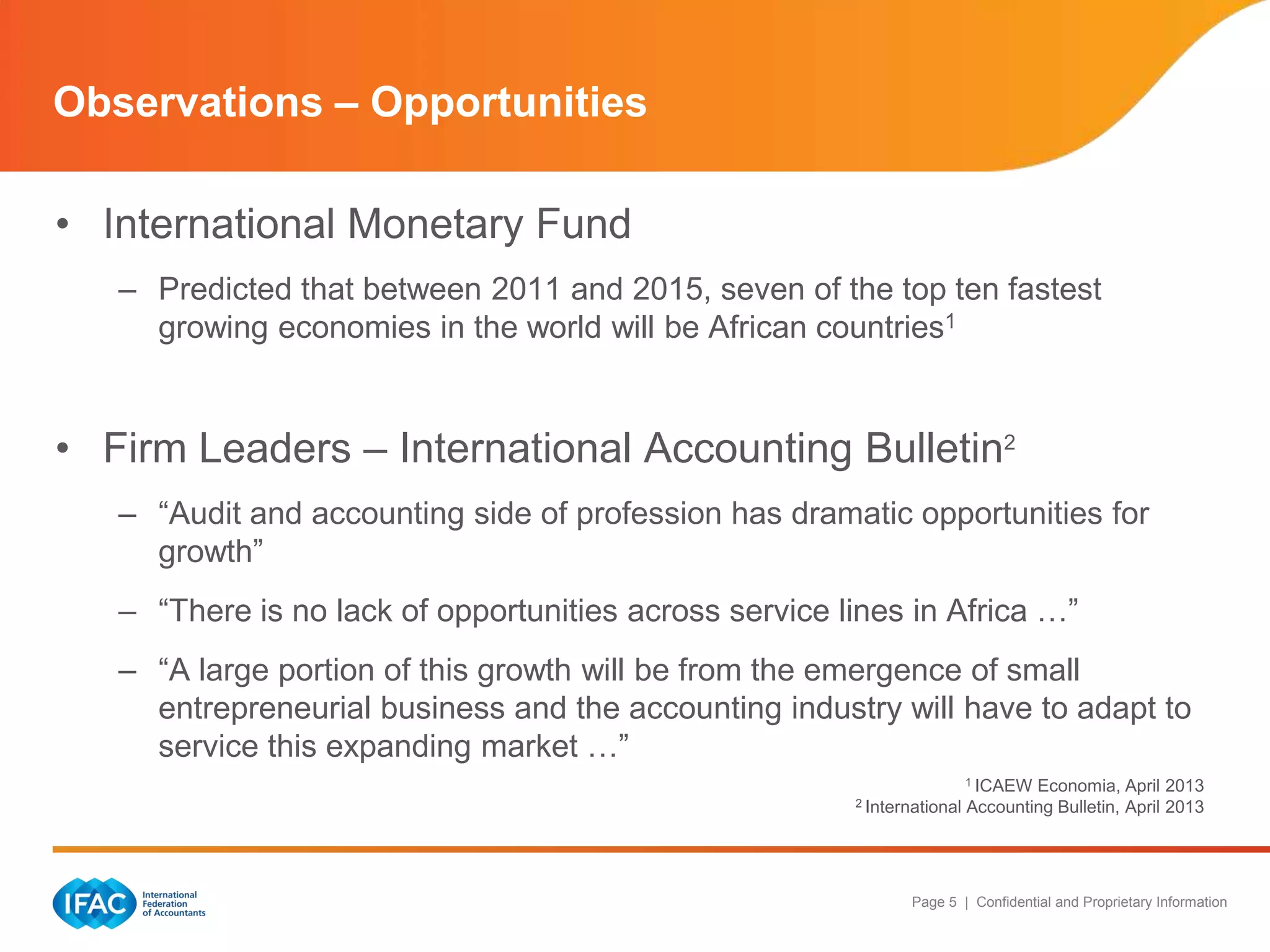Page 5 | Confidential and Proprietary Information
• International Monetary Fund
– Predicted that between 2011 and 2015, seven of the top ten fastest
growing economies in the world will be African countries1
• Firm Leaders – International Accounting Bulletin2
– “Audit and accounting side of profession has dramatic opportunities for
growth”
– “There is no lack of opportunities across service lines in Africa …”
– “A large portion of this growth will be from the emergence of small
entrepreneurial business and the accounting industry will have to adapt to
service this expanding market …”
1 ICAEW Economia, April 2013
2 International Accounting Bulletin, April 2013
Observations – Opportunities
 