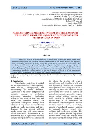 April - June 2021 ISSN: 0975-9999 (P), 2349-1655(O)
SELP Journal of Social Science Volume XII, Issue 48
24
Available online @ www.iaraindia.com
SELP Journal of Social Science - A Blind Review & Refereed Quarterly Journal
ISSN: 0975-9999 (P) 2349-1655 (O)
Impact Factor: 3.655(CIF), 2.78(IRJIF), 2.77(NAAS)
Volume XII, Issue 48
April – June 2021
Formerly UGC Approved Journal (46622), © Author
AGRICULTURAL MARKETING SYSTEM AND PRICE SUPPORT –
CHALLENGE, PROBLEMS AND POLICY SUGGESTIONS FOR
PRIORITY AREA IN INDIA
A.MALAISAMY
Associate Professor (Agricultural Economics)
Tamil Nadu Agricultural University
India
Abstract
Marketing system is the critical link between farm production sector on the one
hand and nonfarm sector, industry, and urban economy on the other. Besides the physical
and facilitating functions of transferring the goods from producers to consumers, the
marketing system also performs the function of discovering the prices at different stages
of marketing and transmitting the price signals in the marketing chain. The issues and
concerns in marketing relate mainly to the performance (efficiency) of the marketing
system, which depends on the structure and conduct of the market.
Keywords: Marketing system, rural poverty, food insecurity, unemployment, Agro based
industry.
I. Introduction
Strengthening agriculture is critical
for facing the challenges of rural poverty,
food insecurity, unemployment, and
sustainability of natural resources.
Agriculture is the science and practice of
activities relating to production,
processing, marketing, distribution,
utilization, and trade of food, feed and
fiber. This definition implies that
agricultural development strategy must
address not only farmers but also those in
marketing, trade, processing, and agri-
business. In this context, efficient
marketing and rural credit systems assume
added importance. Paramasivan C, &
Pasupathi R (2016) Agro-based industries
can play an important role to a large extent
in solving the problem of poverty,
unemployment and inequality in India and
can significantly contribute to the overall
development of the economy by efficiently
utilizing the local raw materials which
consequently may result in increase of
gainful employment opportunities to poor
people mainly landless, marginal and
small farmers. An efficient marketing
system helps in the optimization of
resource use, output management, increase
in farm incomes, widening of markets,
growth of agro-based industry, addition
to national income through value
addition, and employment creation. The
rural credit system assumes importance
because most Indian rural families have
inadequate savings to finance farming and
 