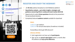 REGISTER
webinar@forwardkeys.com
forwardkeys.com
ü -/+ 45 mins webinar broadcast on GoToWebinar platform
ü Quantitative analysis, up-to-date insights, strategies and
guidance concerning China’s outbound travel market 2017/18
ü Opportunity to submit three questions directly to the presenters
for personalised solutions
ü Completely featured webinar content available for download
PRICE:
1,000 EUR per webinar
3,000 EUR for annual subscription (4 webinars included)
ForwardKeys clients get 50% discount!
SPECIAL OFFERS:
§ Each registration can have up to 3 participants.
§ Sign up for an annual subscription within a month after
the webinar and top up the difference.
REGISTER AND ENJOY THE WEBINAR!
 