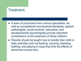Treatment.
 A team of physicians from various specialties, as
well as occupational and physical therapists, speech
pathologists, social workers, educators, and
developmental psychologists provide important
contributions to the treatment of these children.
 Parents should be taught how to handle their child in
daily activities such as feeding, carrying, dressing,
bathing, and playing in ways that limit the effects of
abnormal muscle tone.
 