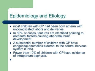 Epidemiology and Etiology.
 most children with CP had been born at term with
uncomplicated labors and deliveries.
 In 80% of cases, features are identified pointing to
antenatal factors causing abnormal brain
development.
 A substantial number of children with CP have
congenital anomalies external to the central nervous
system (CNS).
 Fewer than 10% of children with CP have evidence
of intrapartum asphyxia.

 