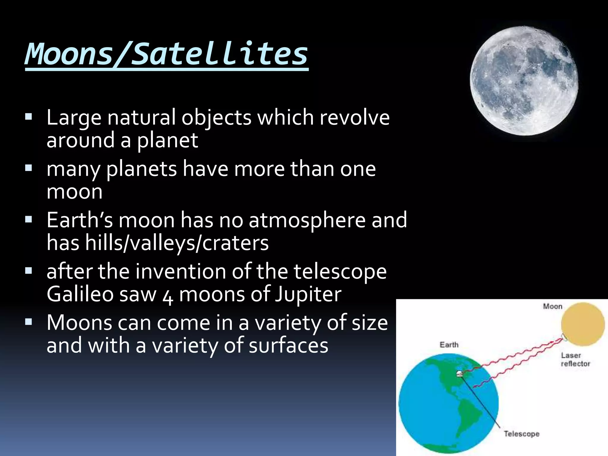 Moons/Satellites
 Large natural objects which revolve
around a planet
 many planets have more than one
moon
 Earth’s moon has no atmosphere and
has hills/valleys/craters
 after the invention of the telescope
Galileo saw 4 moons of Jupiter
 Moons can come in a variety of size
and with a variety of surfaces
 