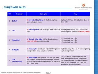 Confidential – for internal training purposes only – owned by Commercial Capability team Page 2
THUẬT NGỮ SALES
STT Thuật ngữ Định nghĩa Ví dụ
1 OUTLET
→ Cửa hiệu / Cửa hàng : Xe thuốc lá, tạp hóa,
quán café, quán ăn, ….
Tạp hóa Anh Khoa - 820 Liễu Giai- Quận Ba
Đình – HN
2 CALL
→ Lần viếng thăm : Chỉ số lần ghé thăm của 1 cửa
hiệu
NVBH A ghé thăm Tạp hóa 820 Liễu Giai 4
lần / tháng theo lịch trình => 4 calls / tháng
3 FREQUENCY
→ Tần suất viếng thăm : Chỉ số lần viếng thăm
trong một tuần cho một cửa hiệu
• F1: một tuần ghé 1 lần
• F2: một tuần ghé 2 lần
• F3: một tuần ghé 3 lần
4 IN-ROUTE
→ Trong tuyến : Chỉ các cửa hiệu nằm trong danh
sách ghé thăm trong ngày theo lịch trình
Tuyến bán hàng Thứ 2 có 40 cửa hàng trong
tuyến phải ghé thăm
5
OOR
(Out Of Route)
→ Ngoài tuyến : bao gồm các cửa hiệu ghé thăm
bán hàng mà không có trong tuyến ngày hôm đó
và cả những cửa hiệu trong tuyến mà có giao dịch
thứ 2 trong ngày
Thứ 2 có 40 cửa hàng trong tuyến ghé
thăm, NVBH ghé thăm bán hàng thêm 1
cửa hàng tuyến ngày khác và 1 cửa hàng
trong 40 cửa hàng ngày Thứ 2 yêu cầu
NVBH quay lại bán thêm hàng
 