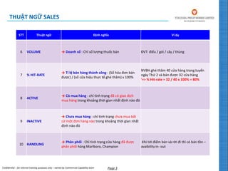Confidential – for internal training purposes only – owned by Commercial Capability team Page 3
STT Thuật ngữ Định nghĩa Ví dụ
6 VOLUME → Doanh số : Chỉ số lượng thuốc bán ĐVT: điếu / gói / cây / thùng
7 % HIT-RATE
→ Tỉ lệ bán hàng thành công : (Số hóa đơn bán
được) / (số cửa hiệu thực tế ghé thăm) x 100%
NVBH ghé thăm 40 cửa hàng trong tuyến
ngày Thứ 2 và bán được 32 cửa hàng
'=> % Hit-rate = 32 / 40 x 100% = 80%
8 ACTIVE
→ Có mua hàng : chỉ tình trạng đã có giao dịch
mua hàng trong khoảng thời gian nhất định nào đó
9 INACTIVE
→ Chưa mua hàng : chỉ tình trạng chưa mua bất
cứ một đơn hàng nào trong khoảng thời gian nhất
định nào đó
10 HANDLING
→ Phân phối : Chỉ tình trạng cửa hàng đã được
phân phối hàng Marlboro, Champion
Khi tới điểm bán và rời đi thì có bán tồn –
avaibility in- out
THUẬT NGỮ SALES
 