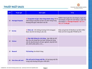 Confidential – for internal training purposes only – owned by Commercial Capability team Page 5
STT Thuật ngữ Định nghĩa Ví dụ
16 Average Dropsize
→ Trung bình số gói / đơn hàng thành công: Chỉ ra
chất lượng trung bình số bán của đơn hàng trong
khoảng thời gian nhất định nào đó
NVBH A bán 6 gói cho cửa hàng A, 4 gói cho
cửa hàng B, 10 gói cho cửa hàng C, 0 gói cho
cửa hàng D => Average dropsize = (6 + 4 +
10 ) / 3 = 6.66 gói
17 Survey
→ Khảo sát : Chỉ những chương trình trong giai
đoạn nào đó mà Công ty yêu cầu
Khảo sát giá bán lẻ Marlboro tại kênh HRC/
Khảo sát tình trạng đặt TPOSM tại PS
18 Census
→ Cập nhật thông tin cửa hàng : cập nhật các dữ
liệu của cửa hàng hiện tại hoặc những cửa hàng
mới về cấp độ doanh số toàn nghành, cấp độ hình
ảnh, kênh phân phối, vị trí,….
19 Reward Trả thưởng cho khách hàng
20 One time call card
File call card sử dụng một lần, chỉ áp dụng một lần
trong một khoảng thời gian nhất định
THUẬT NGỮ SALES
 