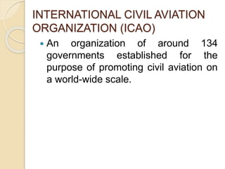 INTERNATIONAL CIVIL AVIATION
ORGANIZATION (ICAO)
An organization of around 134
governments established for the
purpose of promoting civil aviation on
a world-wide scale.