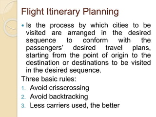 Flight Itinerary Planning
Is the process by which cities to be
visited are arranged in the desired
sequence to conform with the
passengers’ desired travel plans,
starting from the point of origin to the
destination or destinations to be visited
in the desired sequence.
Three basic rules:
1. Avoid crisscrossing
2. Avoid backtracking
3. Less carriers used, the better