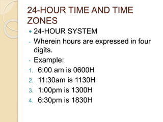 24-HOUR TIME AND TIME
ZONES
24-HOUR SYSTEM
- Wherein hours are expressed in four
digits.
- Example:
1. 6:00 am is 0600H
2. 11:30am is 1130H
3. 1:00pm is 1300H
4. 6:30pm is 1830H