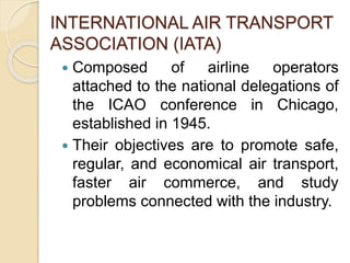 INTERNATIONAL AIR TRANSPORT
ASSOCIATION (IATA)
Composed of airline operators
attached to the national delegations of
the ICAO conference in Chicago,
established in 1945.
Their objectives are to promote safe,
regular, and economical air transport,
faster air commerce, and study
problems connected with the industry.