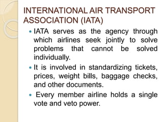 INTERNATIONAL AIR TRANSPORT
ASSOCIATION (IATA)
IATA serves as the agency through
which airlines seek jointly to solve
problems that cannot be solved
individually.
It is involved in standardizing tickets,
prices, weight bills, baggage checks,
and other documents.
Every member airline holds a single
vote and veto power.