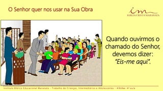 O Senhor quer nos usar na Sua Obra
I n s t i t u t o B í b l i c o E d u c a c i o n a l M a r a n a t a - T r a b a l h o d e C r i a n ç a s , I n t e r m e d i á r i o s e A d o l e s c e n t e s - A Fé Viva - 4 a a u l a
Quando ouvirmos o
chamado do Senhor,
devemos dizer:
“Eis-me aqui”.
 