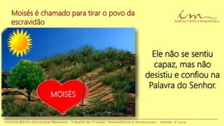 Moisés é chamado para tirar o povo da
escravidão
I n s t i t u t o B í b l i c o E d u c a c i o n a l M a r a n a t a - T r a b a l h o d e C r i a n ç a s , I n t e r m e d i á r i o s e A d o l e s c e n t e s - A Fé Viva - 4 a a u l a
Ele não se sentiu
capaz, mas não
desistiu e confiou na
Palavra do Senhor.
MOISÉS
 