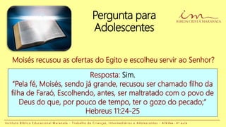 Pergunta para
Adolescentes
Resposta: Sim.
“Pela fé, Moisés, sendo já grande, recusou ser chamado filho da
filha de Faraó, Escolhendo, antes, ser maltratado com o povo de
Deus do que, por pouco de tempo, ter o gozo do pecado;”
Hebreus 11:24-25
Moisés recusou as ofertas do Egito e escolheu servir ao Senhor?
I n s t i t u t o B í b l i c o E d u c a c i o n a l M a r a n a t a - T r a b a l h o d e C r i a n ç a s , I n t e r m e d i á r i o s e A d o l e s c e n t e s - A Fé Viva - 4 a a u l a
 