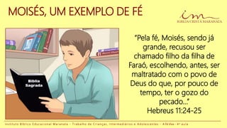 MOISÉS, UM EXEMPLO DE FÉ
“Pela fé, Moisés, sendo já
grande, recusou ser
chamado filho da filha de
Faraó, escolhendo, antes, ser
maltratado com o povo de
Deus do que, por pouco de
tempo, ter o gozo do
pecado...”
Hebreus 11:24-25
I n s t i t u t o B í b l i c o E d u c a c i o n a l M a r a n a t a - T r a b a l h o d e C r i a n ç a s , I n t e r m e d i á r i o s e A d o l e s c e n t e s - A Fé Viva - 4 a a u l a
 