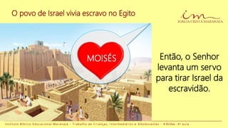 O povo de Israel vivia escravo no Egito
I n s t i t u t o B í b l i c o E d u c a c i o n a l M a r a n a t a - T r a b a l h o d e C r i a n ç a s , I n t e r m e d i á r i o s e A d o l e s c e n t e s - A Fé Viva - 4 a a u l a
Então, o Senhor
levanta um servo
para tirar Israel da
escravidão.
MOISÉS
 