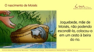 O nascimento de Moisés
I n s t i t u t o B í b l i c o E d u c a c i o n a l M a r a n a t a - T r a b a l h o d e C r i a n ç a s , I n t e r m e d i á r i o s e A d o l e s c e n t e s - A Fé Viva - 4 a a u l a
Joquebede, mãe de
Moisés, não podendo
escondê-lo, colocou-o
em um cesto à beira
do rio.
 
