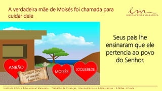 A verdadeira mãe de Moisés foi chamada para
cuidar dele
I n s t i t u t o B í b l i c o E d u c a c i o n a l M a r a n a t a - T r a b a l h o d e C r i a n ç a s , I n t e r m e d i á r i o s e A d o l e s c e n t e s - A Fé Viva - 4 a a u l a
Seus pais lhe
ensinaram que ele
pertencia ao povo
do Senhor.
MOISÉS
JOQUEBEDEANRÃO
 