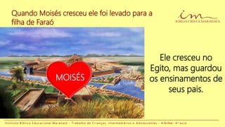 Quando Moisés cresceu ele foi levado para a
filha de Faraó
I n s t i t u t o B í b l i c o E d u c a c i o n a l M a r a n a t a - T r a b a l h o d e C r i a n ç a s , I n t e r m e d i á r i o s e A d o l e s c e n t e s - A Fé Viva - 4 a a u l a
Ele cresceu no
Egito, mas guardou
os ensinamentos de
seus pais.
MOISÉS
 