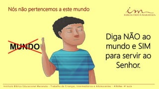 Nós não pertencemos a este mundo
I n s t i t u t o B í b l i c o E d u c a c i o n a l M a r a n a t a - T r a b a l h o d e C r i a n ç a s , I n t e r m e d i á r i o s e A d o l e s c e n t e s - A Fé Viva - 4 a a u l a
Diga NÃO ao
mundo e SIM
para servir ao
Senhor.
MUNDO
 