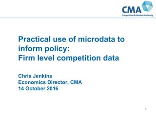 Practical use of microdata to
inform policy:
Firm level competition data
Chris Jenkins
Economics Director, CMA
14 October 2016
1
 