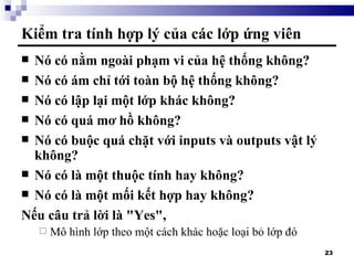 Kiểm tra tính hợp lý của các lớp ứng viên Nó có nằm ngoài phạm vi của hệ thống không? Nó có ám chỉ tới toàn bộ hệ thống không? Nó có lập lại một lớp khác không? Nó có quá mơ hồ không? Nó có buộc quá chặt với inputs và outputs vật lý không? Nó có là một thuộc tính hay không? Nó có là một mối kết hợp hay không? Nếu câu trả lời là "Yes",  Mô hình lớp theo một cách khác hoặc loại bỏ lớp đó 