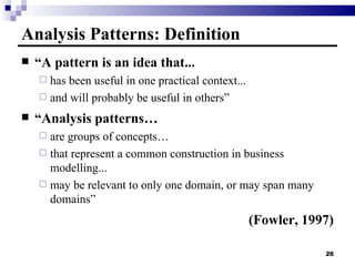 Analysis Patterns: Definition “ A pattern is an idea that... has been useful in one practical context...  and will probably be useful in others” “ Analysis patterns… are groups of concepts… that represent a common construction in business modelling... may be relevant to only one domain, or may span many domains” (Fowler, 1997) 