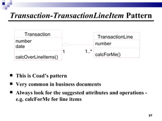 Transaction-TransactionLineItem  Pattern This is Coad’s pattern Very common in business documents Always look for the suggested attributes and operations - e.g. calcForMe for line items Transaction number date calcOverLineItems() TransactionLine number calcForMe() 1..* 1 1 1..* 